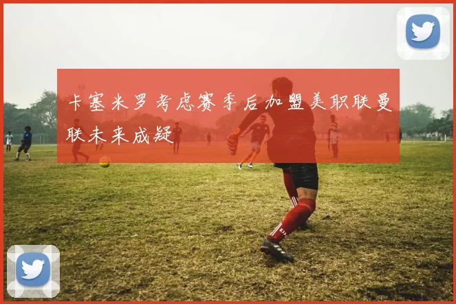 卡塞米罗考虑赛季后加盟美职联曼联未来成疑