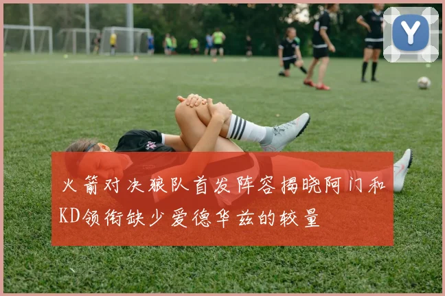 火箭对决狼队首发阵容揭晓阿门和KD领衔缺少爱德华兹的较量