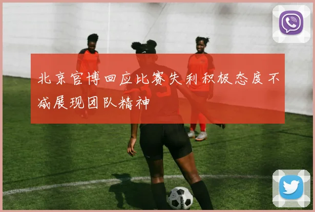 北京官博回应比赛失利积极态度不减展现团队精神