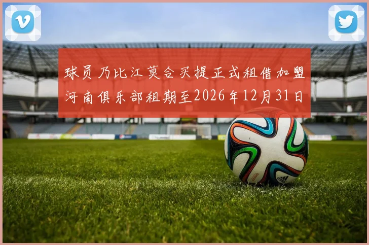 球员乃比江莫合买提正式租借加盟河南俱乐部租期至2026年12月31日