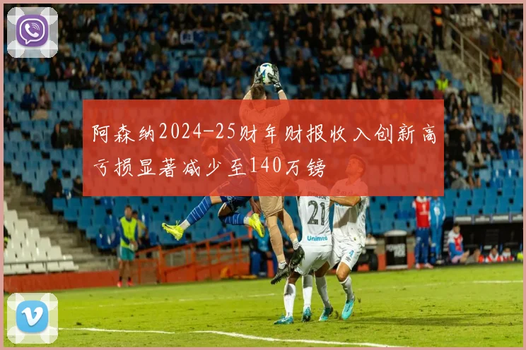 阿森纳2024-25财年财报收入创新高亏损显著减少至140万镑