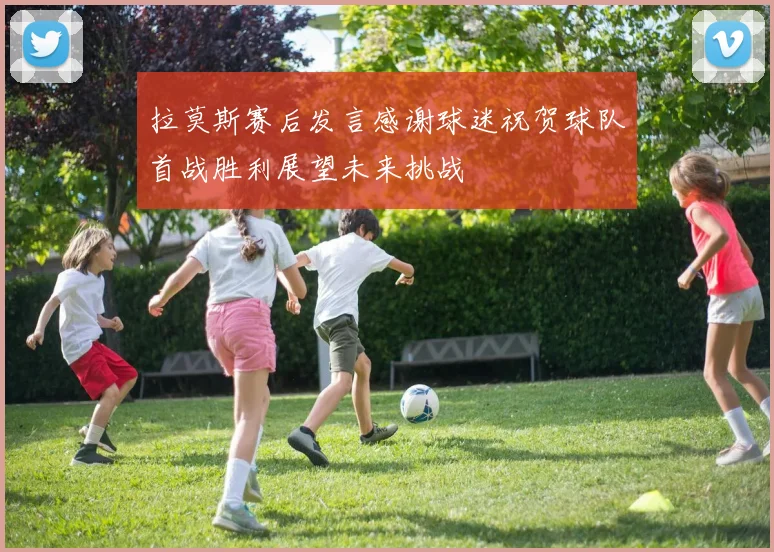 拉莫斯赛后发言感谢球迷祝贺球队首战胜利展望未来挑战