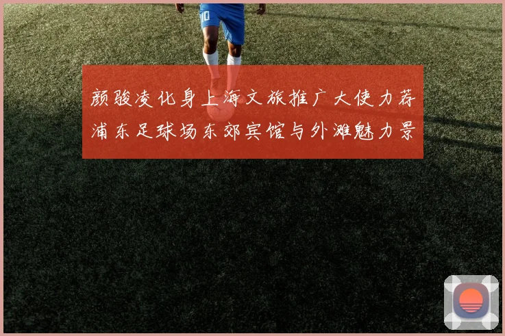 颜骏凌化身上海文旅推广大使力荐浦东足球场东郊宾馆与外滩魅力景点