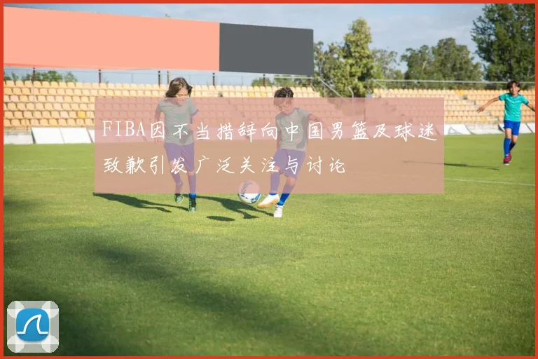 FIBA因不当措辞向中国男篮及球迷致歉引发广泛关注与讨论