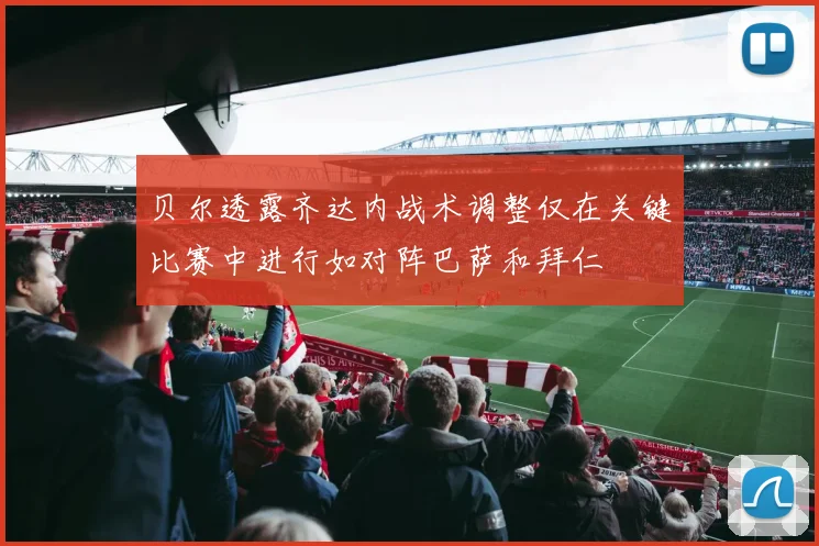 贝尔透露齐达内战术调整仅在关键比赛中进行如对阵巴萨和拜仁