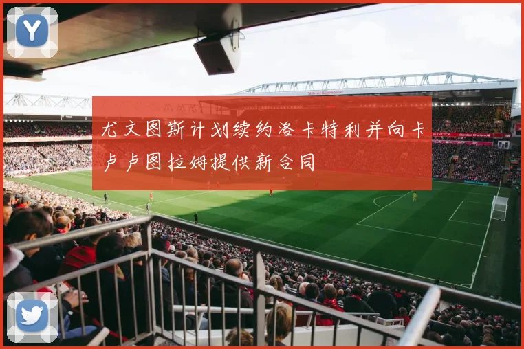 尤文图斯计划续约洛卡特利并向卡卢卢图拉姆提供新合同