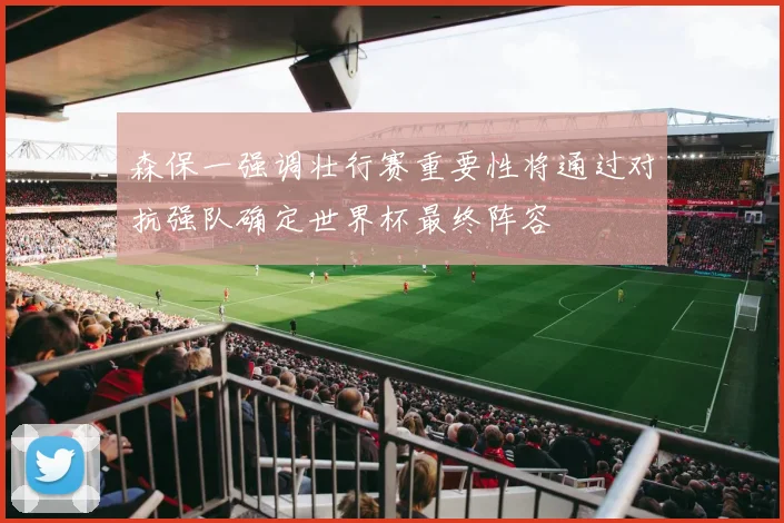 森保一强调壮行赛重要性将通过对抗强队确定世界杯最终阵容