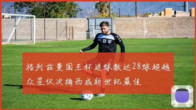 格列兹曼国王杯进球数达28球超越众星仅次梅西成新世纪最佳