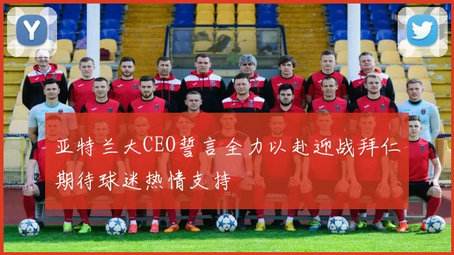亚特兰大CEO誓言全力以赴迎战拜仁期待球迷热情支持