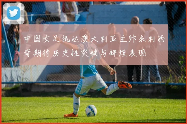 中国女足抵达澳大利亚主帅米利西奇期待历史性突破与辉煌表现