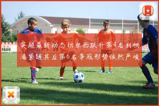 英超最新动态切尔西跃升第4名利物浦紧随其后第6名争冠形势依然严峻