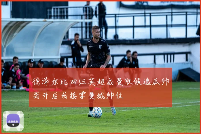德泽尔比回归英超成曼联候选瓜帅离开后或接掌曼城帅位