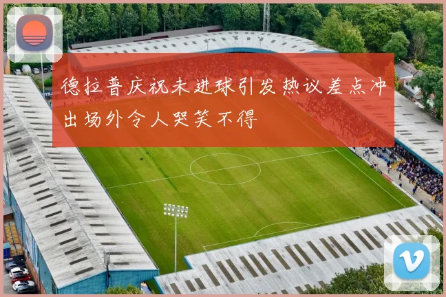 德拉普庆祝未进球引发热议差点冲出场外令人哭笑不得