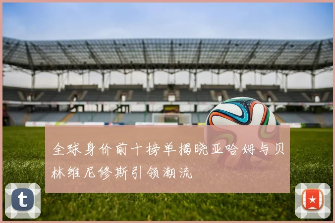 全球身价前十榜单揭晓亚哈姆与贝林维尼修斯引领潮流