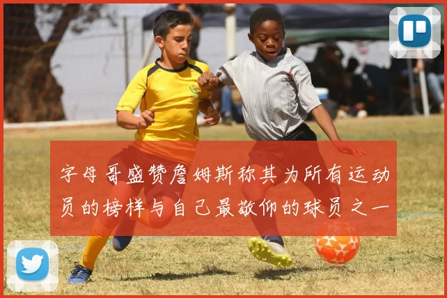 字母哥盛赞詹姆斯称其为所有运动员的榜样与自己最敬仰的球员之一