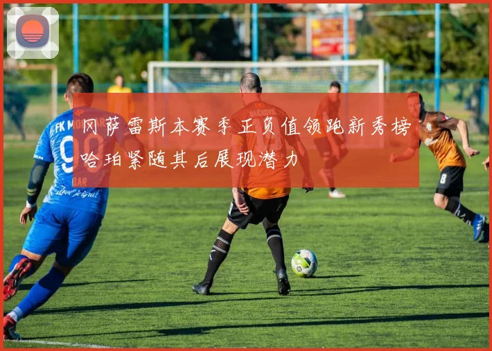 冈萨雷斯本赛季正负值领跑新秀榜哈珀紧随其后展现潜力