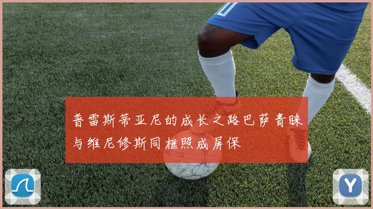 普雷斯蒂亚尼的成长之路巴萨青睐与维尼修斯同框照成屏保