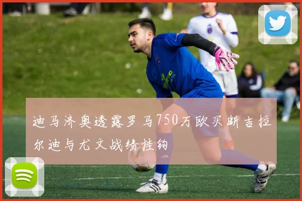 迪马济奥透露罗马750万欧买断吉拉尔迪与尤文战绩挂钩