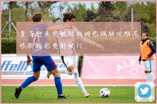 皇马迎来突破时刻姆巴佩助攻维尼修斯精彩兜射破门